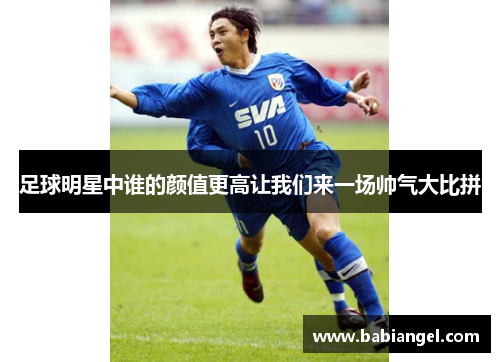 足球明星中谁的颜值更高让我们来一场帅气大比拼