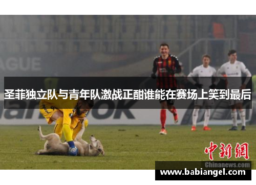 圣菲独立队与青年队激战正酣谁能在赛场上笑到最后