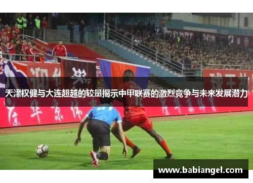 天津权健与大连超越的较量揭示中甲联赛的激烈竞争与未来发展潜力