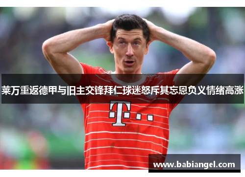 莱万重返德甲与旧主交锋拜仁球迷怒斥其忘恩负义情绪高涨